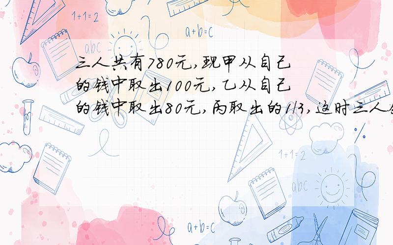 三人共有780元,现甲从自己的钱中取出100元,乙从自己的钱中取出80元,丙取出的1/3,这时三人余下的钱比较：