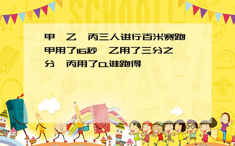 甲、乙、丙三人进行百米赛跑,甲用了16秒,乙用了三分之一分,丙用了0.谁跑得