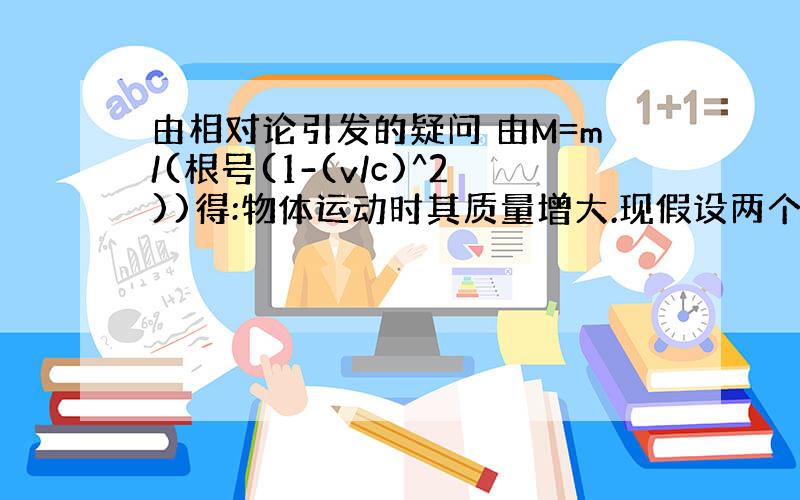 由相对论引发的疑问 由M=m/(根号(1-(v/c)^2))得:物体运动时其质量增大.现假设两个完全相同得物体A和a做相