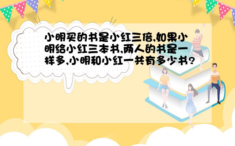 小明买的书是小红三倍,如果小明给小红三本书,两人的书是一样多,小明和小红一共有多少书?