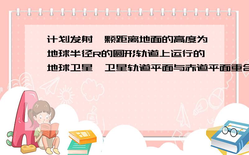 计划发射一颗距离地面的高度为地球半径R的圆形轨道上运行的地球卫星,卫星轨道平面与赤道平面重合,一直地球表面重力加速度为g