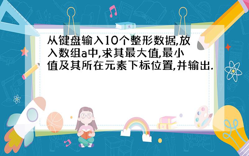 从键盘输入10个整形数据,放入数组a中,求其最大值,最小值及其所在元素下标位置,并输出.