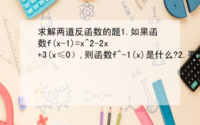 求解两道反函数的题1.如果函数f(x-1)=x^2-2x+3(x≤0）,则函数f^-1(x)是什么?2.要使函数y=x^