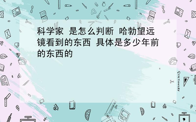 科学家 是怎么判断 哈勃望远镜看到的东西 具体是多少年前的东西的