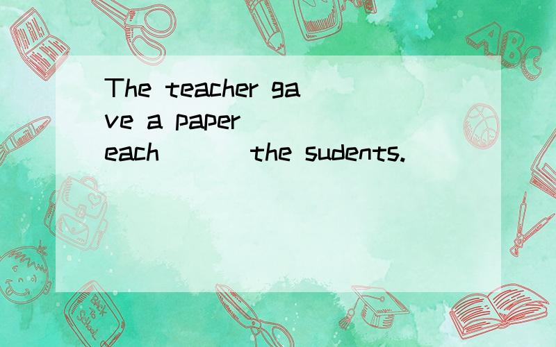 The teacher gave a paper ___each ___the sudents.