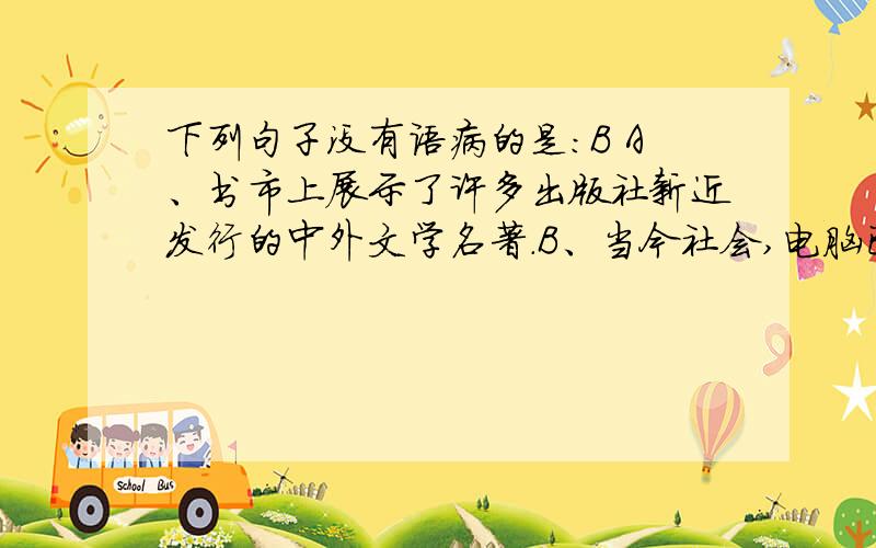 下列句子没有语病的是：B A、书市上展示了许多出版社新近发行的中外文学名著.B、当今社会,电脑已成