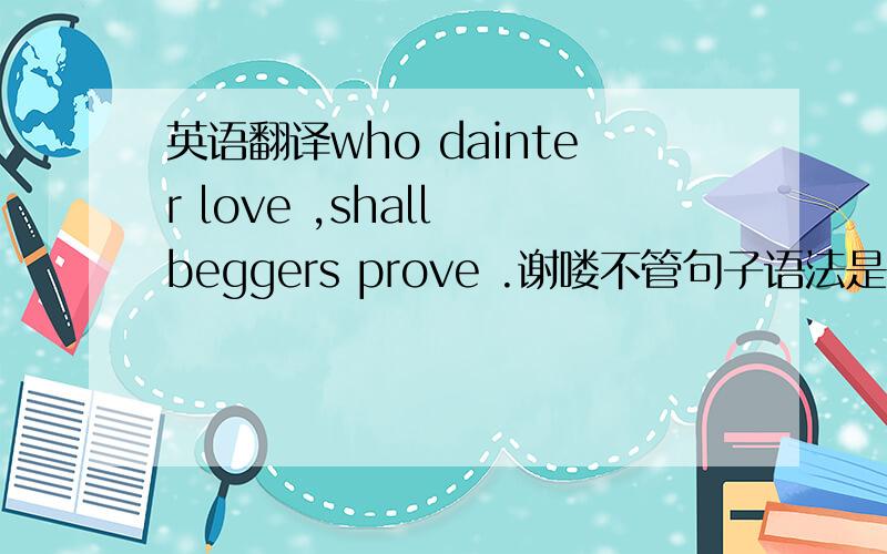 英语翻译who dainter love ,shall beggers prove .谢喽不管句子语法是否有问题 大约翻