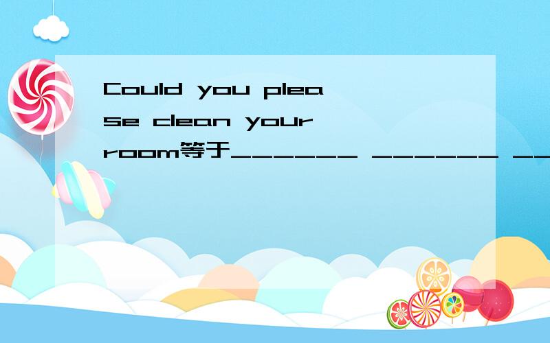 Could you please clean your room等于______ ______ ______cleani