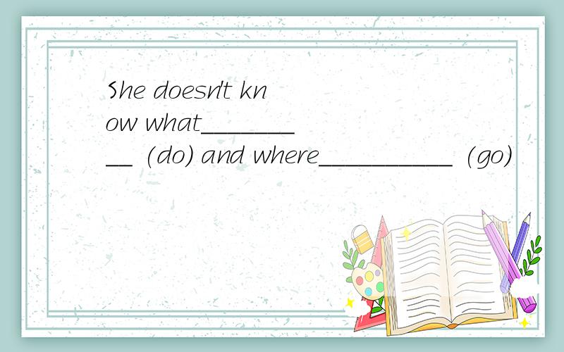 She doesn't know what_________ (do) and where__________ (go)