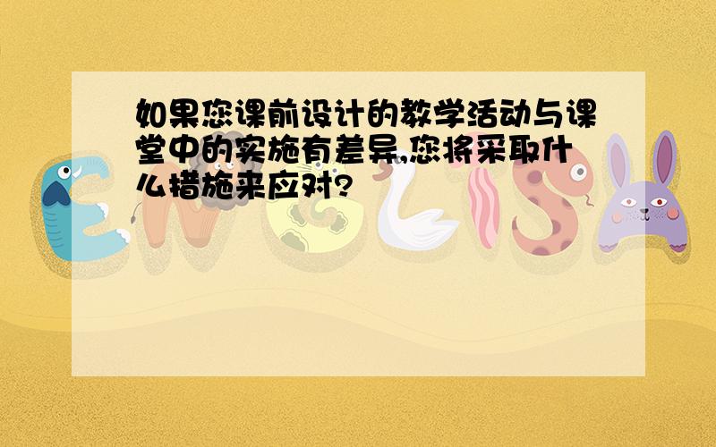 如果您课前设计的教学活动与课堂中的实施有差异,您将采取什么措施来应对?