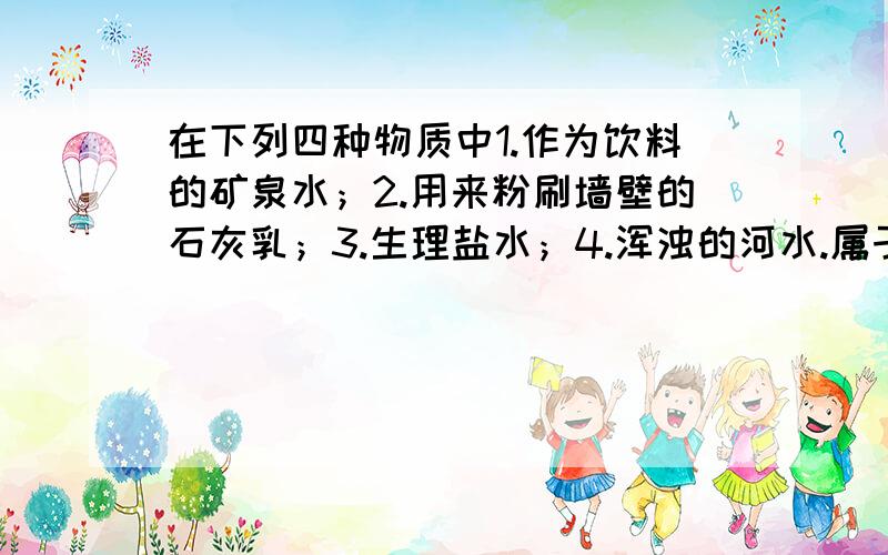 在下列四种物质中1.作为饮料的矿泉水；2.用来粉刷墙壁的石灰乳；3.生理盐水；4.浑浊的河水.属于溶液的是（）,属于浊液