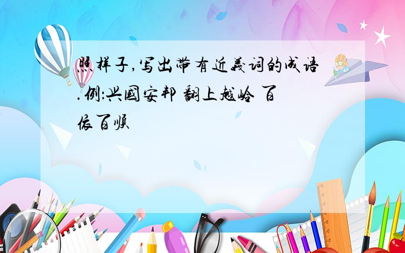 照样子,写出带有近义词的成语.例：兴国安邦 翻上越岭 百依百顺