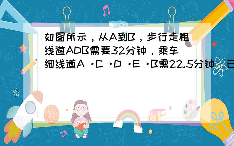 如图所示，从A到B，步行走粗线道ADB需要32分钟，乘车细线道A→C→D→E→B需22.5分钟．已知D→E→B段的距离是