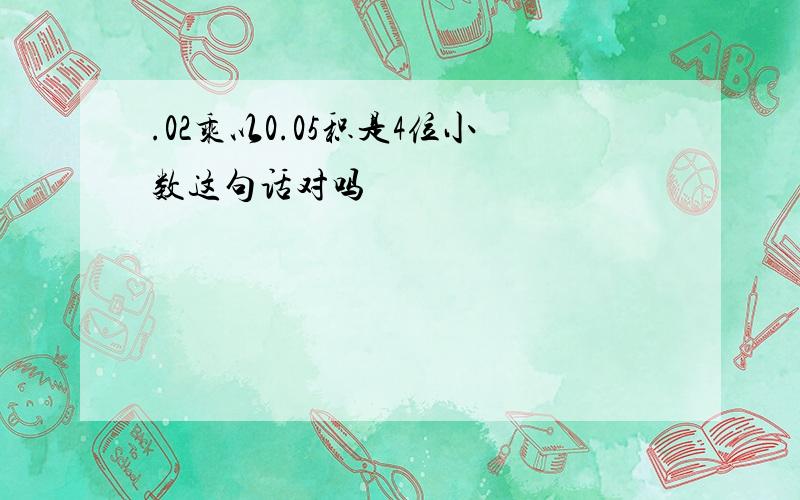 .02乘以0.05积是4位小数这句话对吗