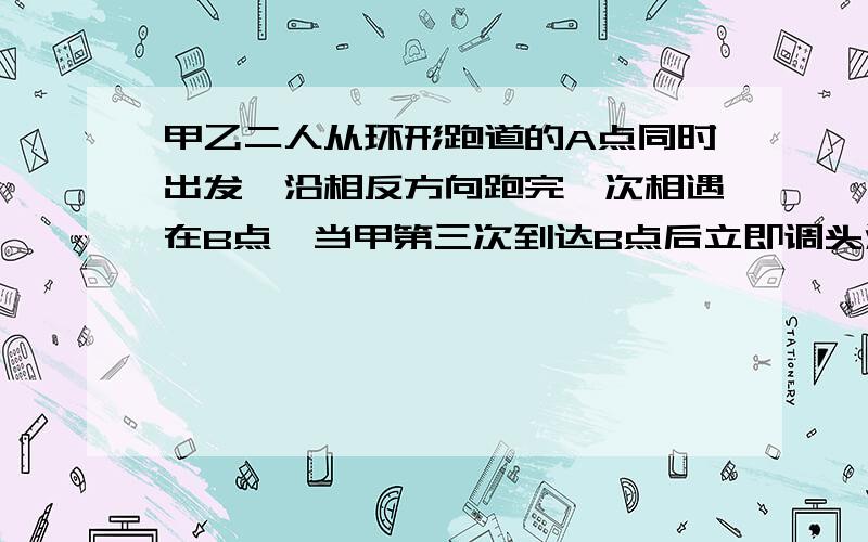 甲乙二人从环形跑道的A点同时出发,沿相反方向跑完一次相遇在B点,当甲第三次到达B点后立即调头沿相反方向跑.已知甲跑完一圈