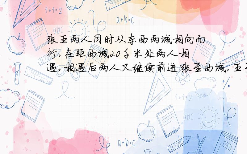 张王两人同时从东西两城相向而行,在距西城20千米处两人相遇,相遇后两人又继续前进.张至西城,王至东城