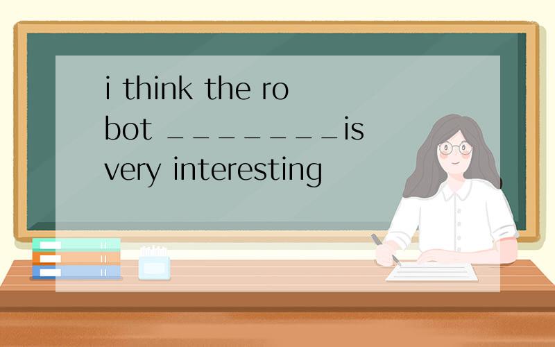 i think the robot _______is very interesting