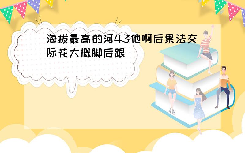 海拔最高的河43他啊后果法交际花大概脚后跟