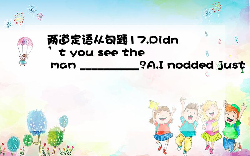 两道定语从句题17.Didn’t you see the man __________?A.I nodded just