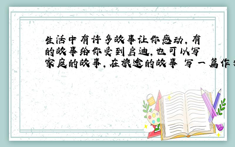 生活中有许多故事让你感动,有的故事给你受到启迪,也可以写家庭的故事,在旅途的故事 写一篇作文