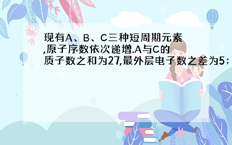 现有A、B、C三种短周期元素,原子序数依次递增.A与C的质子数之和为27,最外层电子数之差为5；0.9gB单质与