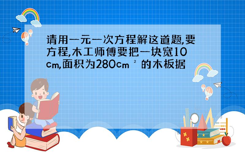 请用一元一次方程解这道题,要方程,木工师傅要把一块宽10cm,面积为280cm²的木板据