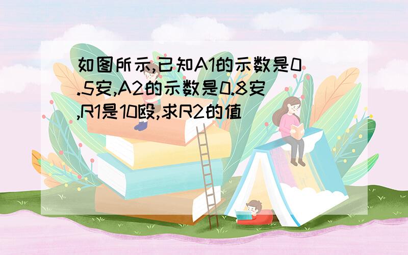 如图所示,已知A1的示数是0.5安,A2的示数是0.8安,R1是10殴,求R2的值