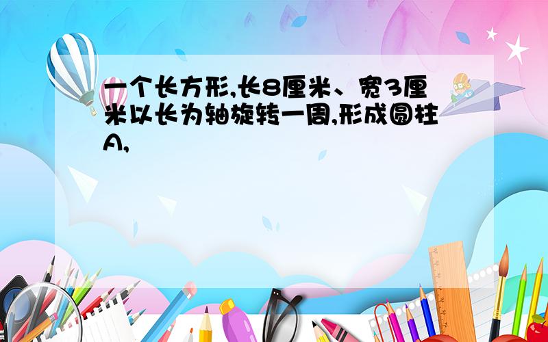 一个长方形,长8厘米、宽3厘米以长为轴旋转一周,形成圆柱A,