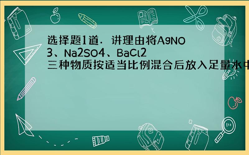 选择题1道．讲理由将AgNO3、Na2SO4、BaCl2三种物质按适当比例混合后放入足量水中,最终溶液中大量存在的离子是