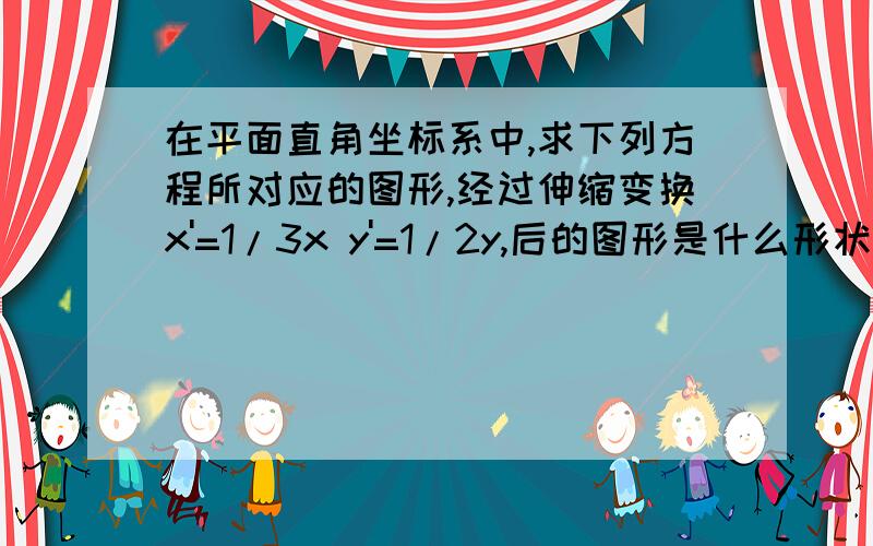 在平面直角坐标系中,求下列方程所对应的图形,经过伸缩变换x'=1/3x y'=1/2y,后的图形是什么形状