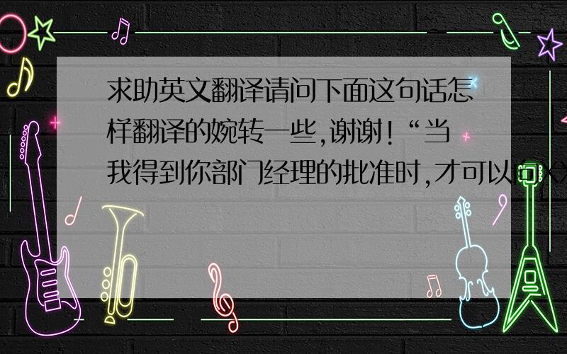 求助英文翻译请问下面这句话怎样翻译的婉转一些,谢谢!“当我得到你部门经理的批准时,才可以向XXX提出申请出票.”