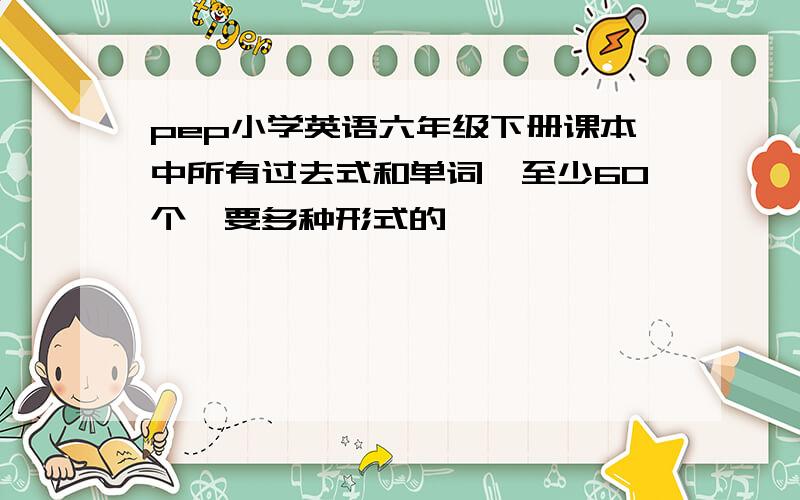 pep小学英语六年级下册课本中所有过去式和单词,至少60个,要多种形式的