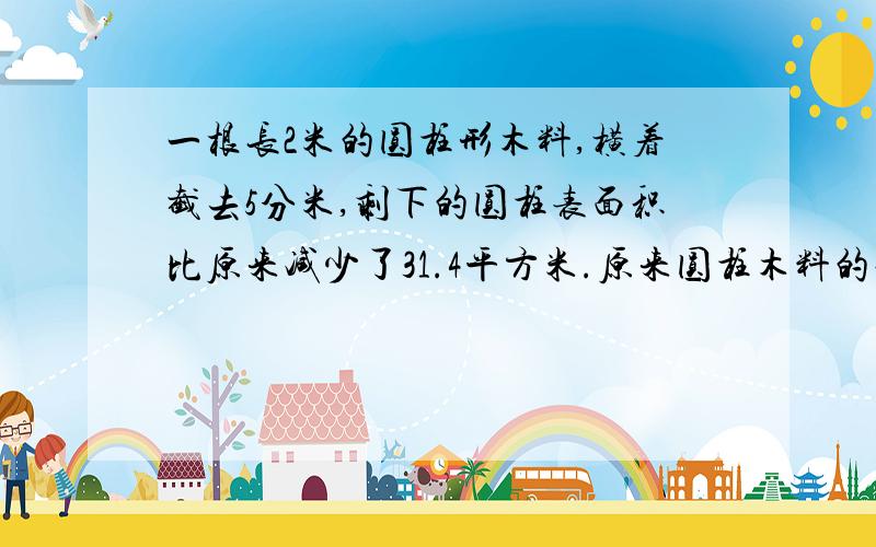 一根长2米的圆柱形木料,横着截去5分米,剩下的圆柱表面积比原来减少了31.4平方米.原来圆柱木料的表面积