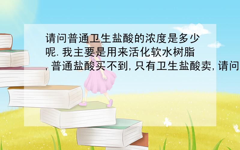 请问普通卫生盐酸的浓度是多少呢.我主要是用来活化软水树脂,普通盐酸买不到,只有卫生盐酸卖,请问卫生盐酸的浓度一般是多少,