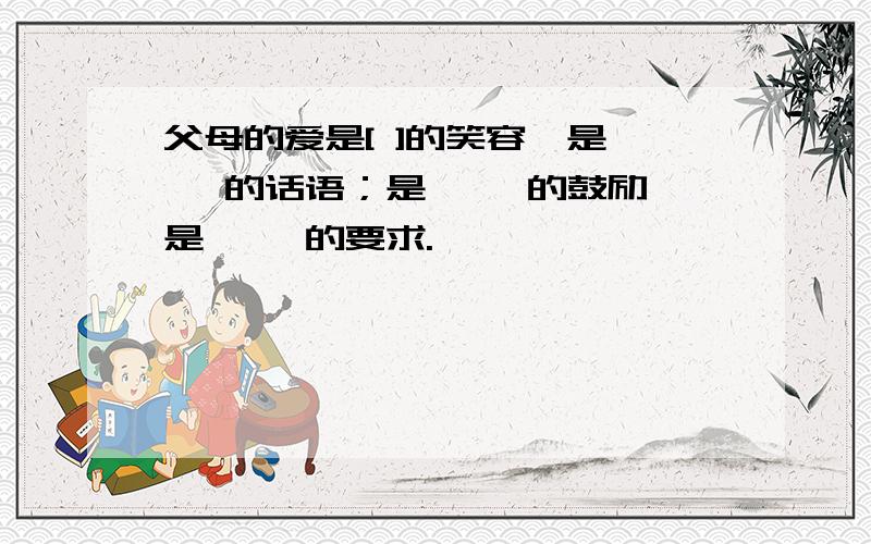 父母的爱是[ ]的笑容,是【 】的话语；是【 】的鼓励,是【 】的要求.