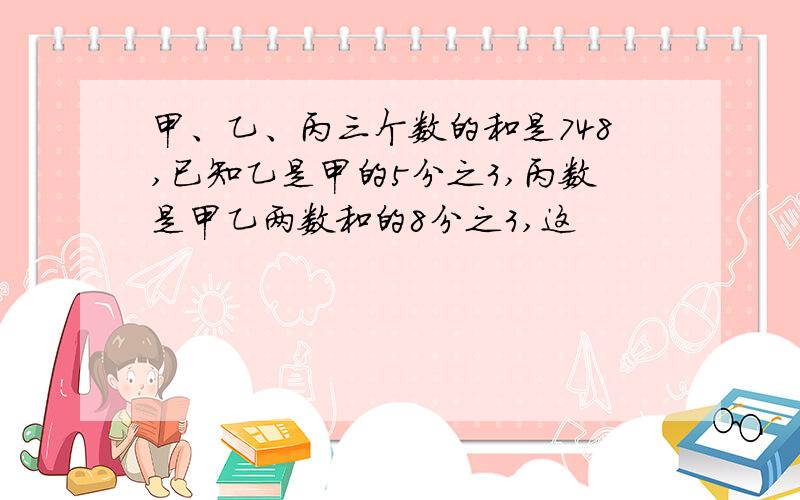 甲、乙、丙三个数的和是748,已知乙是甲的5分之3,丙数是甲乙两数和的8分之3,这