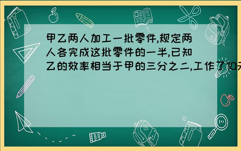 甲乙两人加工一批零件,规定两人各完成这批零件的一半,已知乙的效率相当于甲的三分之二,工作了10天,甲完成了自己的任务,这