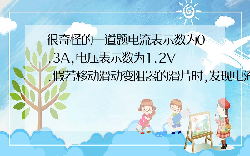 很奇怪的一道题电流表示数为0.3A,电压表示数为1.2V.假若移动滑动变阻器的滑片时,发现电流表示数变大时,电压表的市数