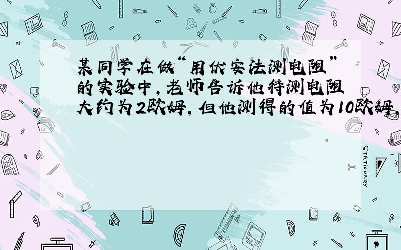 某同学在做“用伏安法测电阻”的实验中,老师告诉他待测电阻大约为2欧姆,但他测得的值为10欧姆,经检查电