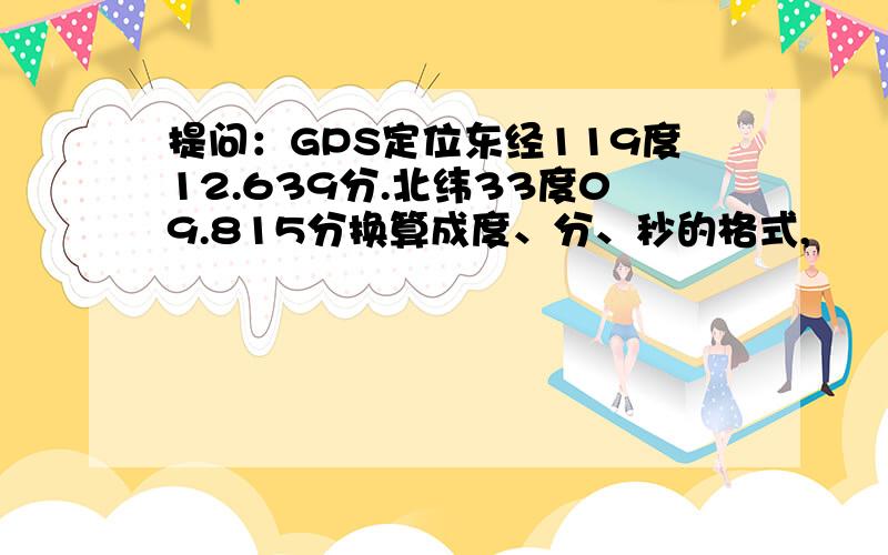 提问：GPS定位东经119度12.639分.北纬33度09.815分换算成度、分、秒的格式,