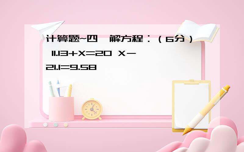 计算题~四、解方程：（6分） 11.13+X=20 X－21.1=9.58