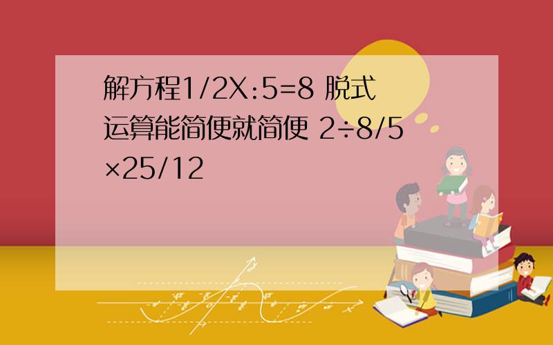 解方程1/2X:5=8 脱式运算能简便就简便 2÷8/5×25/12