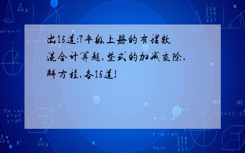 出15道：7年级上册的有理数混合计算题,整式的加减乘除,解方程,各15道!