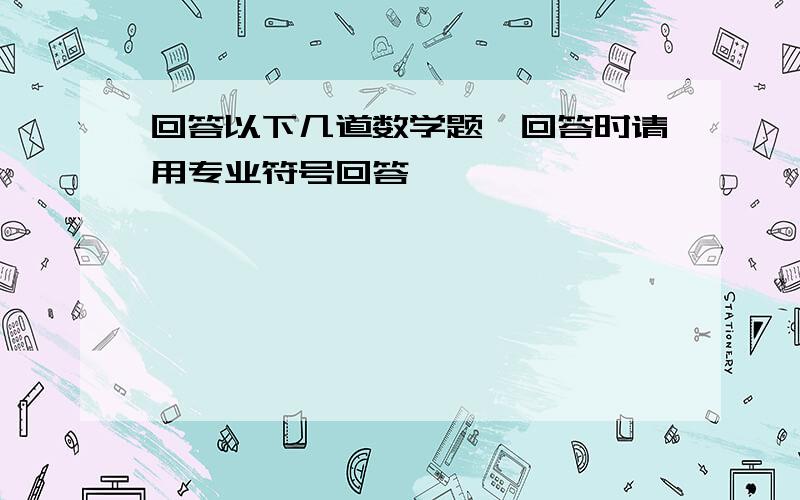 回答以下几道数学题,回答时请用专业符号回答