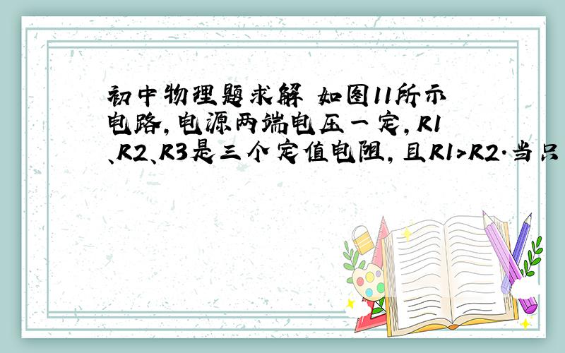 初中物理题求解 如图11所示电路,电源两端电压一定,R1、R2、R3是三个定值电阻,且R1＞R2.当只闭合开关S1