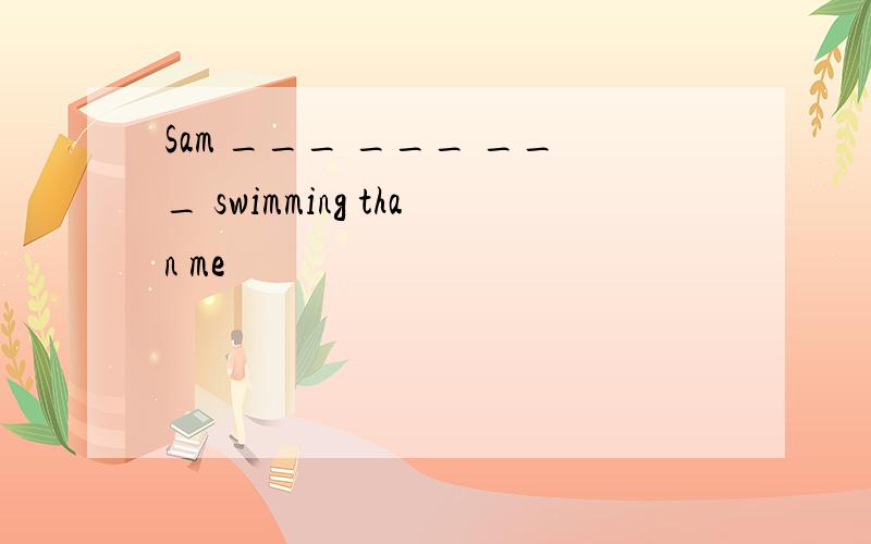 Sam ___ ___ ___ swimming than me