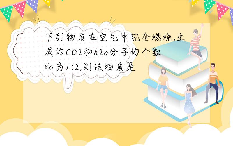 下列物质在空气中完全燃烧,生成的CO2和h2o分子的个数比为1:2,则该物质是