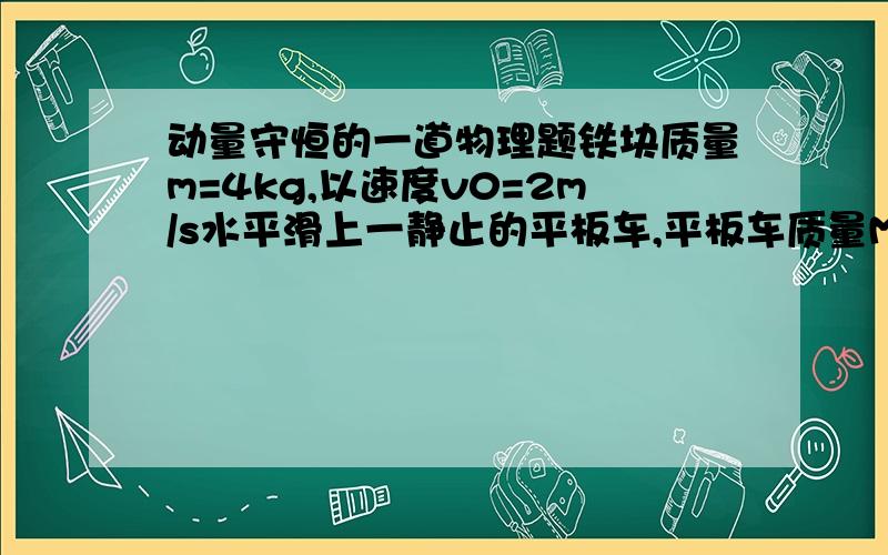 动量守恒的一道物理题铁块质量m=4kg,以速度v0=2m/s水平滑上一静止的平板车,平板车质量M=16kg,铁块与平板车