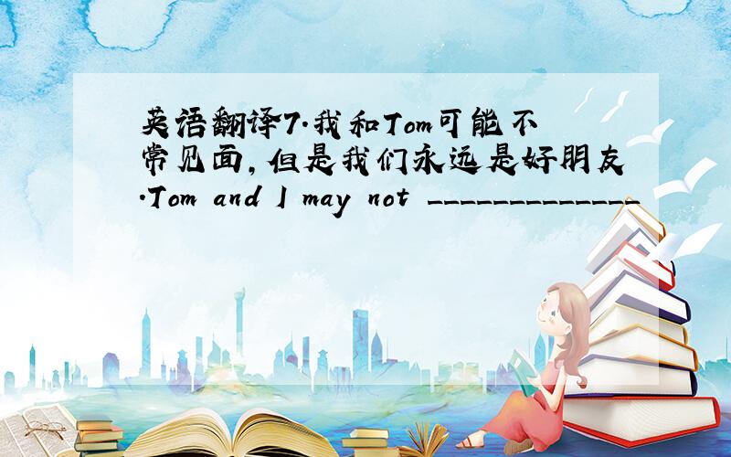 英语翻译7.我和Tom可能不常见面,但是我们永远是好朋友.Tom and I may not _____________