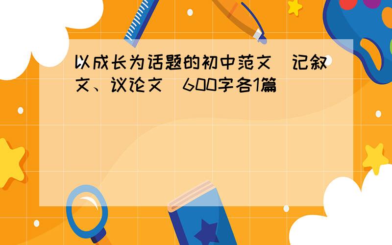 以成长为话题的初中范文（记叙文、议论文）600字各1篇